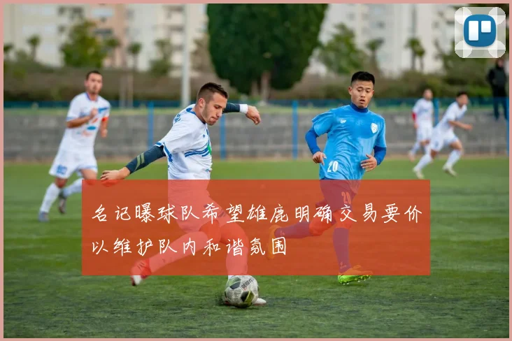 名记曝球队希望雄鹿明确交易要价以维护队内和谐氛围
