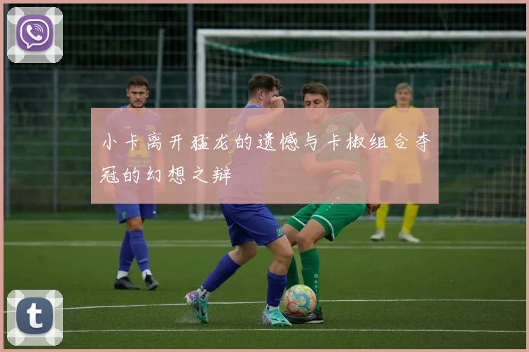 小卡离开猛龙的遗憾与卡椒组合夺冠的幻想之辩
