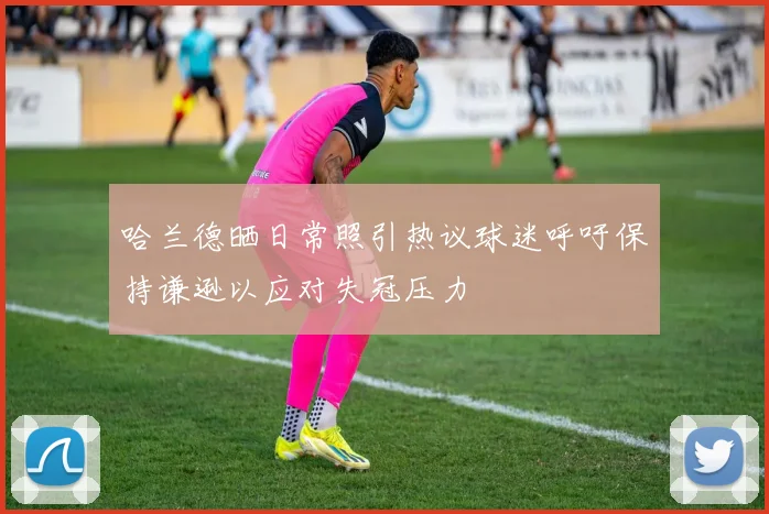 哈兰德晒日常照引热议球迷呼吁保持谦逊以应对失冠压力