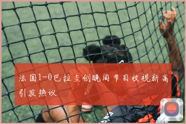 法国1-0巴拉圭创晚间节目收视新高引发热议