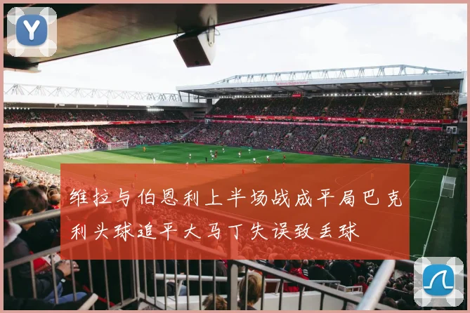 维拉与伯恩利上半场战成平局巴克利头球追平大马丁失误致丢球