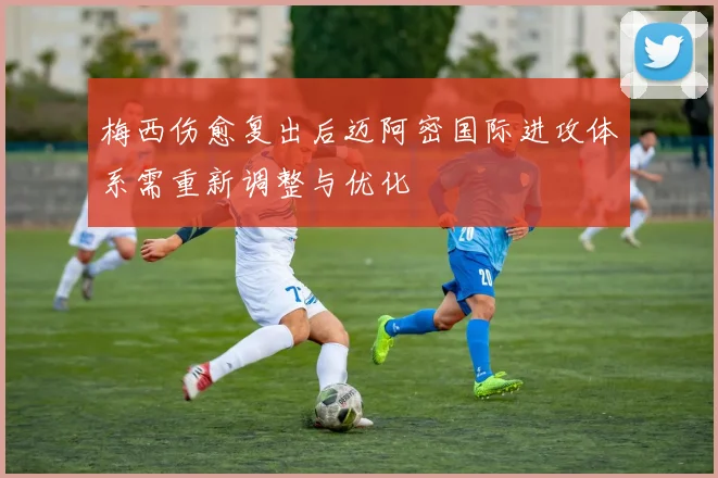 梅西伤愈复出后迈阿密国际进攻体系需重新调整与优化