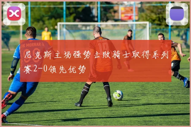 尼克斯主场强势击败骑士取得系列赛2-0领先优势