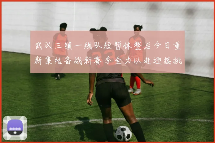 武汉三镇一线队短暂休整后今日重新集结备战新赛季全力以赴迎接挑战