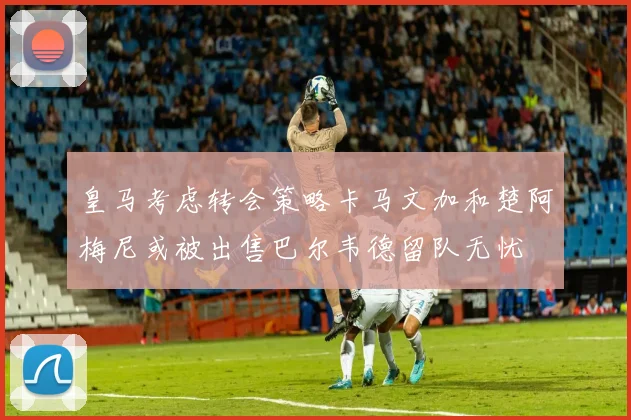 皇马考虑转会策略卡马文加和楚阿梅尼或被出售巴尔韦德留队无忧
