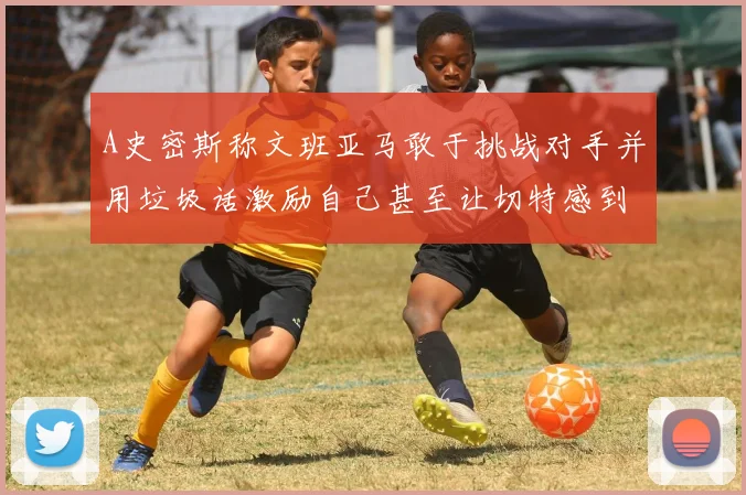 A史密斯称文班亚马敢于挑战对手并用垃圾话激励自己甚至让切特感到压力