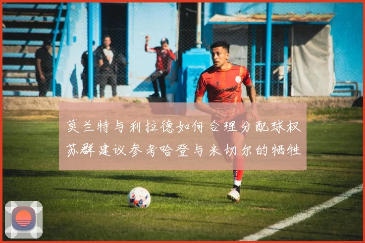 莫兰特与利拉德如何合理分配球权苏群建议参考哈登与米切尔的牺牲精神