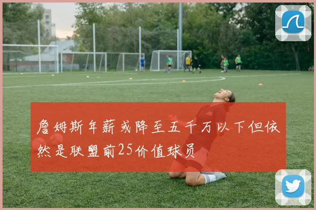 詹姆斯年薪或降至五千万以下但依然是联盟前25价值球员
