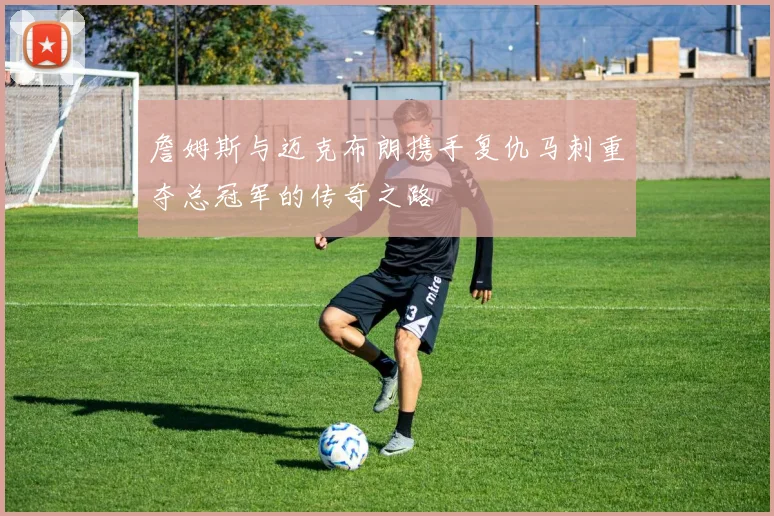 詹姆斯与迈克布朗携手复仇马刺重夺总冠军的传奇之路