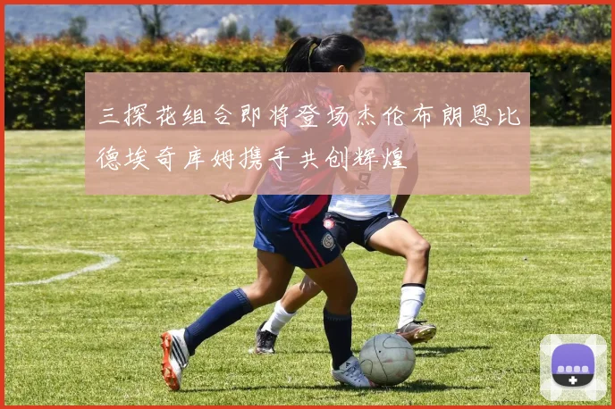 三探花组合即将登场杰伦布朗恩比德埃奇库姆携手共创辉煌