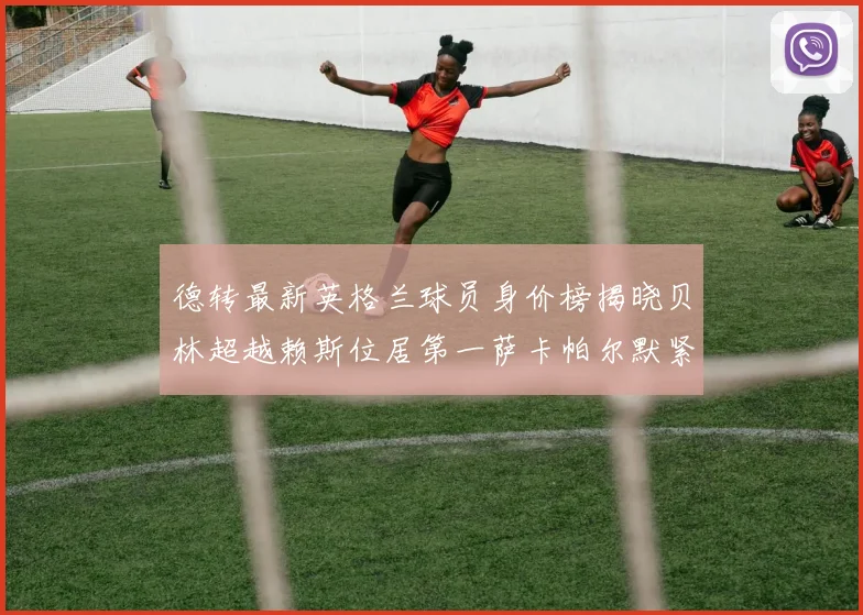 德转最新英格兰球员身价榜揭晓贝林超越赖斯位居第一萨卡帕尔默紧随其后