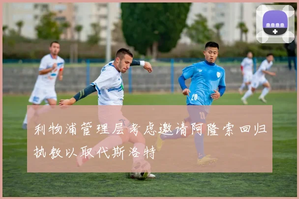 利物浦管理层考虑邀请阿隆索回归执教以取代斯洛特