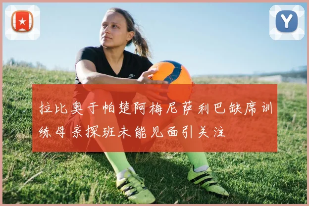 拉比奥于帕楚阿梅尼萨利巴缺席训练母亲探班未能见面引关注