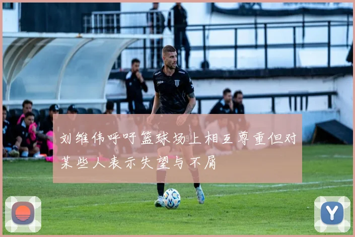 刘维伟呼吁篮球场上相互尊重但对某些人表示失望与不屑