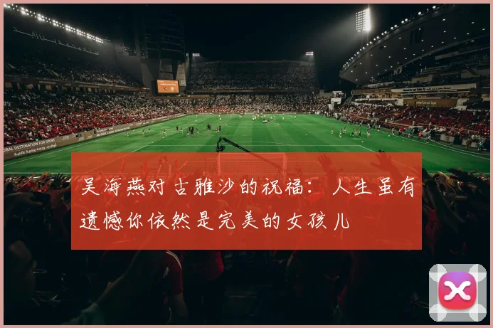 吴海燕对古雅沙的祝福：人生虽有遗憾你依然是完美的女孩儿