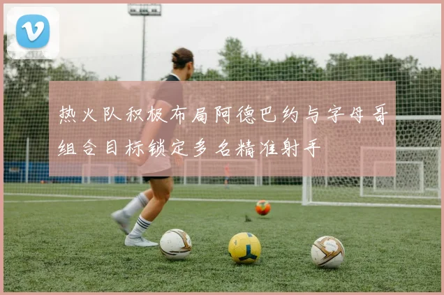 热火队积极布局阿德巴约与字母哥组合目标锁定多名精准射手