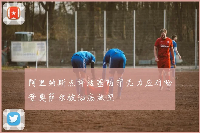 阿里纳斯点评活塞防守无力应对哈登奥萨尔被彻底放空
