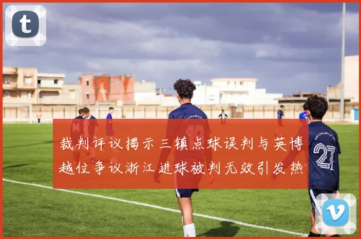 裁判评议揭示三镇点球误判与英博越位争议浙江进球被判无效引发热议