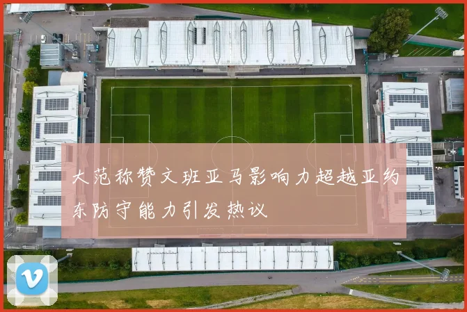 大范称赞文班亚马影响力超越亚约东防守能力引发热议