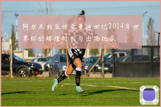 阿尔及利亚传奇曼迪回忆2014年世界杯的辉煌时刻与出场纪录