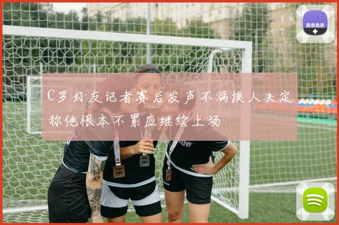C罗好友记者赛后发声不满换人决定称他根本不累应继续上场