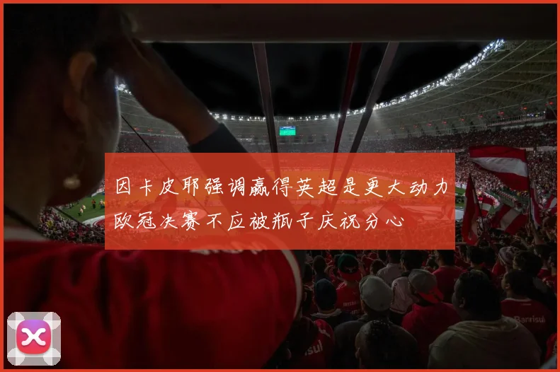因卡皮耶强调赢得英超是更大动力欧冠决赛不应被瓶子庆祝分心