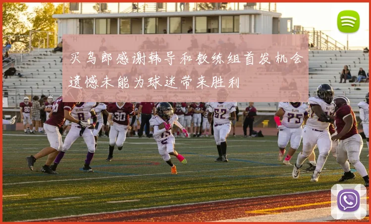 买乌郎感谢韩导和教练组首发机会遗憾未能为球迷带来胜利