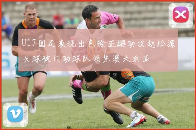 U17国足表现出色徐正鹏助攻赵松源头球破门助球队领先澳大利亚