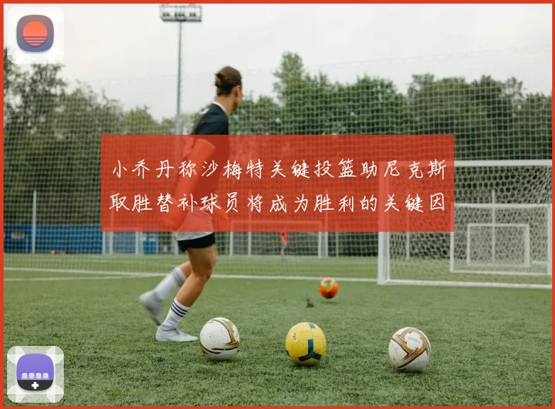 小乔丹称沙梅特关键投篮助尼克斯取胜替补球员将成为胜利的关键因素