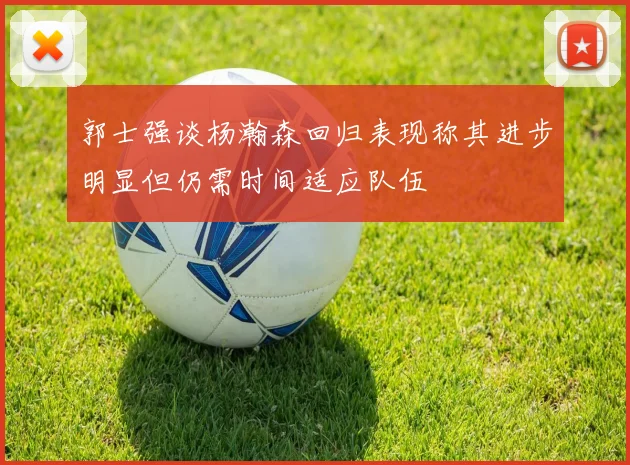 郭士强谈杨瀚森回归表现称其进步明显但仍需时间适应队伍
