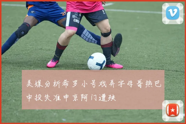 美媒分析希罗小号戏弄字母哥热巴中投失准申京阿门遭殃