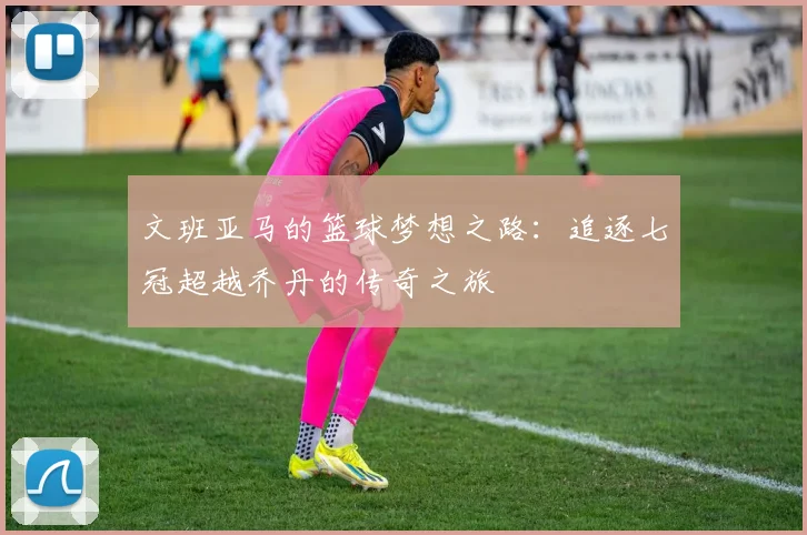 文班亚马的篮球梦想之路：追逐七冠超越乔丹的传奇之旅