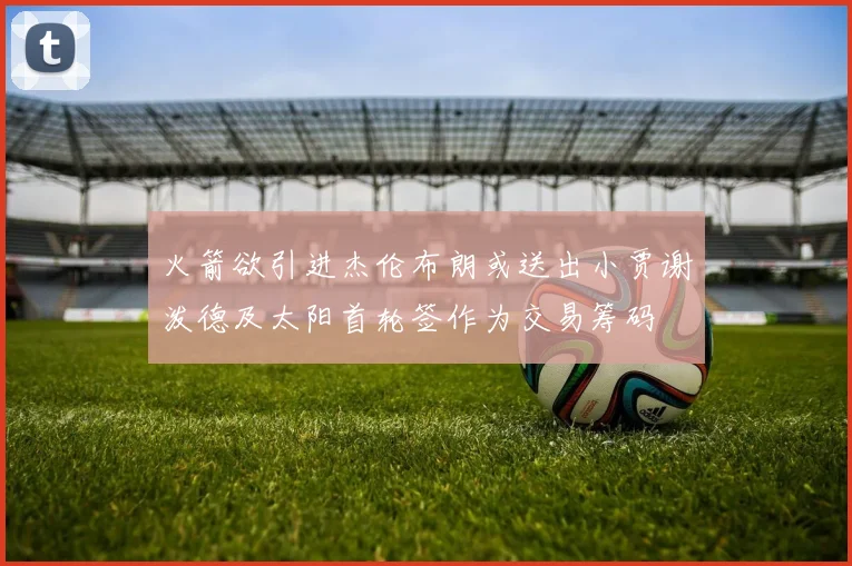 火箭欲引进杰伦布朗或送出小贾谢泼德及太阳首轮签作为交易筹码