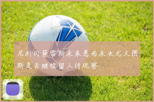 尼科冈萨雷斯未来悬而未决尤文图斯是否继续留人待观察