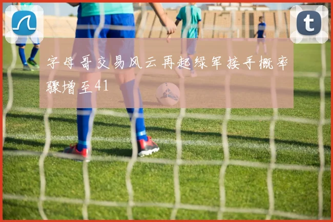 字母哥交易风云再起绿军接手概率骤增至41
