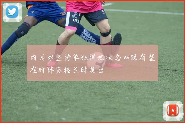 内马尔坚持单独训练状态回暖有望在对阵苏格兰时复出