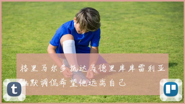 格里马尔多抵达马德里库库雷利亚幽默调侃希望他远离自己